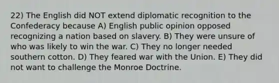 22) The English did NOT extend diplomatic recognition to the Confederacy because A) English public opinion opposed recognizing a nation based on slavery. B) They were unsure of who was likely to win the war. C) They no longer needed southern cotton. D) They feared war with the Union. E) They did not want to challenge the Monroe Doctrine.