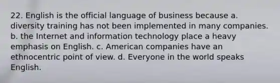 22. English is the official language of business because a. diversity training has not been implemented in many companies. b. the Internet and information technology place a heavy emphasis on English. c. American companies have an ethnocentric point of view. d. Everyone in the world speaks English.