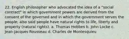 22. English philosopher who advocated the idea of a "social contract" in which government powers are derived from the consent of the governed and in which the government serves the people; also said people have natural rights to life, liberty and property (natural rights). a. Thomas Hobbes b. John Locke c. Jean-Jacques Rousseau d. Charles de Montesquieu