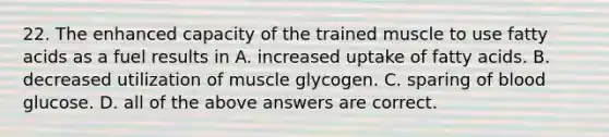 22. The enhanced capacity of the trained muscle to use fatty acids as a fuel results in A. increased uptake of fatty acids. B. decreased utilization of muscle glycogen. C. sparing of blood glucose. D. all of the above answers are correct.