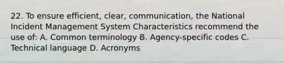 22. To ensure efficient, clear, communication, the National Incident Management System Characteristics recommend the use of: A. Common terminology B. Agency-specific codes C. Technical language D. Acronyms