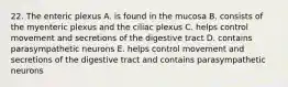 22. The enteric plexus A. is found in the mucosa B. consists of the myenteric plexus and the ciliac plexus C. helps control movement and secretions of the digestive tract D. contains parasympathetic neurons E. helps control movement and secretions of the digestive tract and contains parasympathetic neurons