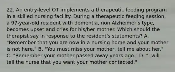 22. An entry-level OT implements a therapeutic feeding program in a skilled nursing facility. During a therapeutic feeding session, a 97-year-old resident with dementia, non Alzheimer's type, becomes upset and cries for his/her mother. Which should the therapist say in response to the resident's statements? A. "Remember that you are now in a nursing home and your mother is not here." B. "You must miss your mother, tell me about her." C. "Remember your mother passed away years ago." D. "I will tell the nurse that you want your mother contacted."