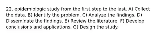 22. epidemiologic study from the first step to the last. A) Collect the data. B) Identify the problem. C) Analyze the findings. D) Disseminate the findings. E) Review the literature. F) Develop conclusions and applications. G) Design the study.