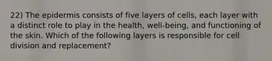 22) The epidermis consists of five layers of cells, each layer with a distinct role to play in the health, well-being, and functioning of the skin. Which of the following layers is responsible for cell division and replacement?