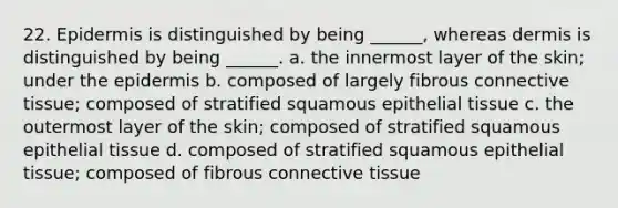 22. Epidermis is distinguished by being ______, whereas dermis is distinguished by being ______. a. the innermost layer of the skin; under <a href='https://www.questionai.com/knowledge/kBFgQMpq6s-the-epidermis' class='anchor-knowledge'>the epidermis</a> b. composed of largely fibrous <a href='https://www.questionai.com/knowledge/kYDr0DHyc8-connective-tissue' class='anchor-knowledge'>connective tissue</a>; composed of stratified squamous <a href='https://www.questionai.com/knowledge/k7dms5lrVY-epithelial-tissue' class='anchor-knowledge'>epithelial tissue</a> c. the outermost layer of the skin; composed of stratified squamous epithelial tissue d. composed of stratified squamous epithelial tissue; composed of fibrous connective tissue