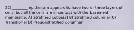 22) ________ epithelium appears to have two or three layers of cells, but all the cells are in contact with the basement membrane. A) Stratified cuboidal B) Stratified columnar C) Transitional D) Pseudostratified columnar