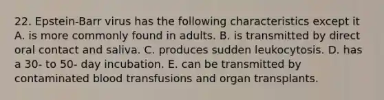 22. Epstein-Barr virus has the following characteristics except it A. is more commonly found in adults. B. is transmitted by direct oral contact and saliva. C. produces sudden leukocytosis. D. has a 30- to 50- day incubation. E. can be transmitted by contaminated blood transfusions and organ transplants.