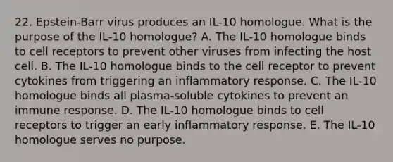 22. Epstein-Barr virus produces an IL-10 homologue. What is the purpose of the IL-10 homologue? A. The IL-10 homologue binds to cell receptors to prevent other viruses from infecting the host cell. B. The IL-10 homologue binds to the cell receptor to prevent cytokines from triggering an inflammatory response. C. The IL-10 homologue binds all plasma-soluble cytokines to prevent an immune response. D. The IL-10 homologue binds to cell receptors to trigger an early inflammatory response. E. The IL-10 homologue serves no purpose.