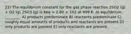 22) The equilibrium constant for the gas phase reaction 2SO2 (g) + O2 (g) 2SO3 (g) is Keq = 2.80 × 102 at 999 K. At equilibrium, ________. A) products predominate B) reactants predominate C) roughly equal amounts of products and reactants are present D) only products are present E) only reactants are present