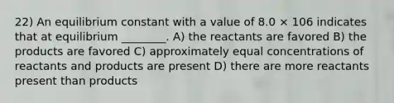 22) An equilibrium constant with a value of 8.0 × 106 indicates that at equilibrium ________. A) the reactants are favored B) the products are favored C) approximately equal concentrations of reactants and products are present D) there are more reactants present than products