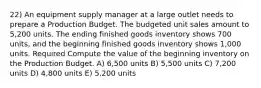 22) An equipment supply manager at a large outlet needs to prepare a Production Budget. The budgeted unit sales amount to 5,200 units. The ending finished goods inventory shows 700 units, and the beginning finished goods inventory shows 1,000 units. Required Compute the value of the beginning inventory on the Production Budget. A) 6,500 units B) 5,500 units C) 7,200 units D) 4,800 units E) 5,200 units