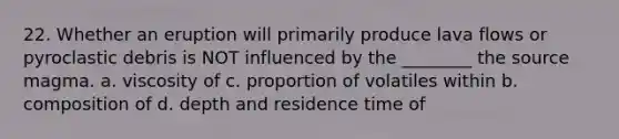 22. Whether an eruption will primarily produce lava flows or pyroclastic debris is NOT influenced by the ________ the source magma. a. viscosity of c. proportion of volatiles within b. composition of d. depth and residence time of