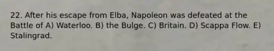 22. After his escape from Elba, Napoleon was defeated at the Battle of A) Waterloo. B) the Bulge. C) Britain. D) Scappa Flow. E) Stalingrad.