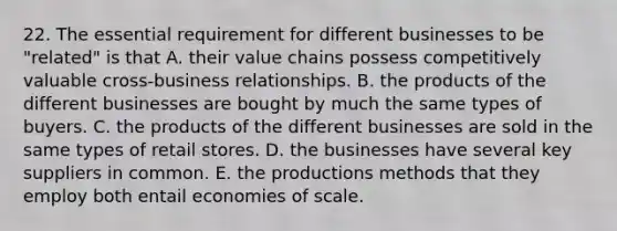 22. The essential requirement for different businesses to be "related" is that A. their value chains possess competitively valuable cross-business relationships. B. the products of the different businesses are bought by much the same types of buyers. C. the products of the different businesses are sold in the same types of retail stores. D. the businesses have several key suppliers in common. E. the productions methods that they employ both entail economies of scale.