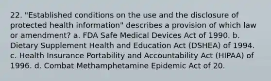 22. "Established conditions on the use and the disclosure of protected health information" describes a provision of which law or amendment? a. FDA Safe Medical Devices Act of 1990. b. Dietary Supplement Health and Education Act (DSHEA) of 1994. c. Health Insurance Portability and Accountability Act (HIPAA) of 1996. d. Combat Methamphetamine Epidemic Act of 20.