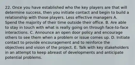 22. Once you have established who the key players are that will determine success, then you initiate contact and begin to build a relationship with those players. Less effective managers A. Spend the majority of their time outside their office. B. Are able to stay in touch with what is really going on through face-to-face interactions. C. Announce an open door policy and encourage others to see them when a problem or issue comes up. D. Initiate contact to provide encouragement and to reinforce the objectives and vision of the project. E. Talk with key stakeholders in an attempt to keep abreast of developments and anticipate potential problems.