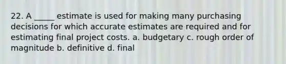 22. A _____ estimate is used for making many purchasing decisions for which accurate estimates are required and for estimating final project costs. a. budgetary c. rough order of magnitude b. definitive d. final