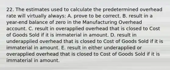 22. The estimates used to calculate the predetermined overhead rate will virtually always: A. prove to be correct. B. result in a year-end balance of zero in the Manufacturing Overhead account. C. result in overapplied overhead that is closed to Cost of Goods Sold if it is immaterial in amount. D. result in underapplied overhead that is closed to Cost of Goods Sold if it is immaterial in amount. E. result in either underapplied or overapplied overhead that is closed to Cost of Goods Sold if it is immaterial in amount.