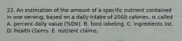 22. An estimation of the amount of a specific nutrient contained in one serving, based on a daily intake of 2000 calories, is called A. percent daily value (%DV). B. food labeling. C. ingredients list. D. health claims. E. nutrient claims.