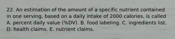 22. An estimation of the amount of a specific nutrient contained in one serving, based on a daily intake of 2000 calories, is called A. percent daily value (%DV). B. food labeling. C. ingredients list. D. health claims. E. nutrient claims.