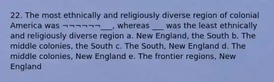 22. The most ethnically and religiously diverse region of colonial America was ¬¬¬¬¬¬___, whereas ___ was the least ethnically and religiously diverse region a. New England, the South b. The middle colonies, the South c. The South, New England d. The middle colonies, New England e. The frontier regions, New England