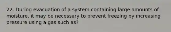 22. During evacuation of a system containing large amounts of moisture, it may be necessary to prevent freezing by increasing pressure using a gas such as?