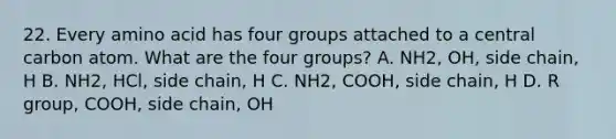 22. Every amino acid has four groups attached to a central carbon atom. What are the four groups? A. NH2, OH, side chain, H B. NH2, HCl, side chain, H C. NH2, COOH, side chain, H D. R group, COOH, side chain, OH