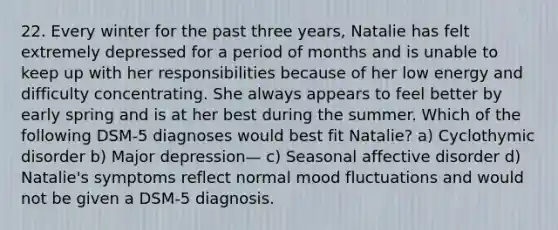 22. Every winter for the past three years, Natalie has felt extremely depressed for a period of months and is unable to keep up with her responsibilities because of her low energy and difficulty concentrating. She always appears to feel better by early spring and is at her best during the summer. Which of the following DSM-5 diagnoses would best fit Natalie? a) Cyclothymic disorder b) Major depression— c) Seasonal affective disorder d) Natalie's symptoms reflect normal mood fluctuations and would not be given a DSM-5 diagnosis.