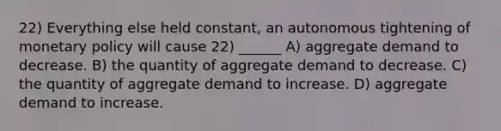 22) Everything else held constant, an autonomous tightening of monetary policy will cause 22) ______ A) aggregate demand to decrease. B) the quantity of aggregate demand to decrease. C) the quantity of aggregate demand to increase. D) aggregate demand to increase.