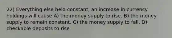 22) Everything else held constant, an increase in currency holdings will cause A) the money supply to rise. B) the money supply to remain constant. C) the money supply to fall. D) checkable deposits to rise