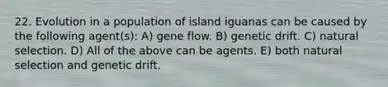 22. Evolution in a population of island iguanas can be caused by the following agent(s): A) gene flow. B) genetic drift. C) natural selection. D) All of the above can be agents. E) both natural selection and genetic drift.