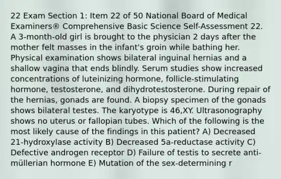 22 Exam Section 1: Item 22 of 50 National Board of Medical Examiners® Comprehensive Basic Science Self-Assessment 22. A 3-month-old girl is brought to the physician 2 days after the mother felt masses in the infant's groin while bathing her. Physical examination shows bilateral inguinal hernias and a shallow vagina that ends blindly. Serum studies show increased concentrations of luteinizing hormone, follicle-stimulating hormone, testosterone, and dihydrotestosterone. During repair of the hernias, gonads are found. A biopsy specimen of the gonads shows bilateral testes. The karyotype is 46,XY. Ultrasonography shows no uterus or fallopian tubes. Which of the following is the most likely cause of the findings in this patient? A) Decreased 21-hydroxylase activity B) Decreased 5a-reductase activity C) Defective androgen receptor D) Failure of testis to secrete anti-müllerian hormone E) Mutation of the sex-determining r