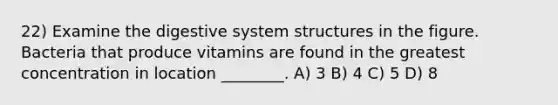 22) Examine the digestive system structures in the figure. Bacteria that produce vitamins are found in the greatest concentration in location ________. A) 3 B) 4 C) 5 D) 8