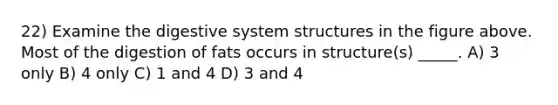 22) Examine the digestive system structures in the figure above. Most of the digestion of fats occurs in structure(s) _____. A) 3 only B) 4 only C) 1 and 4 D) 3 and 4