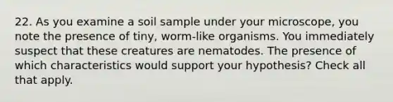 22. As you examine a soil sample under your microscope, you note the presence of tiny, worm-like organisms. You immediately suspect that these creatures are nematodes. The presence of which characteristics would support your hypothesis? Check all that apply.