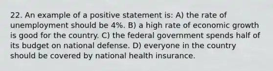 22. An example of a positive statement is: A) the rate of unemployment should be 4%. B) a high rate of economic growth is good for the country. C) the federal government spends half of its budget on national defense. D) everyone in the country should be covered by national health insurance.