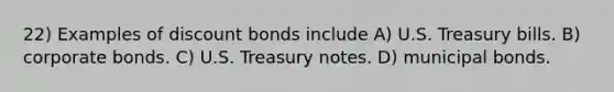 22) Examples of discount bonds include A) U.S. Treasury bills. B) corporate bonds. C) U.S. Treasury notes. D) municipal bonds.