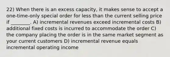 22) When there is an excess capacity, it makes sense to accept a one-time-only special order for less than the current selling price if ________. A) incremental revenues exceed incremental costs B) additional fixed costs is incurred to accommodate the order C) the company placing the order is in the same market segment as your current customers D) incremental revenue equals incremental operating income