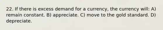 22. If there is excess demand for a currency, the currency will: A) remain constant. B) appreciate. C) move to the gold standard. D) depreciate.