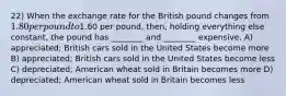 22) When the exchange rate for the British pound changes from 1.80 per pound to1.60 per pound, then, holding everything else constant, the pound has ________ and ________ expensive. A) appreciated; British cars sold in the United States become more B) appreciated; British cars sold in the United States become less C) depreciated; American wheat sold in Britain becomes more D) depreciated; American wheat sold in Britain becomes less