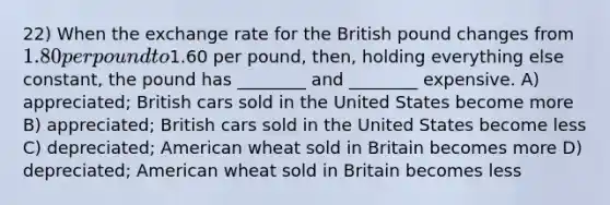 22) When the exchange rate for the British pound changes from 1.80 per pound to1.60 per pound, then, holding everything else constant, the pound has ________ and ________ expensive. A) appreciated; British cars sold in the United States become more B) appreciated; British cars sold in the United States become less C) depreciated; American wheat sold in Britain becomes more D) depreciated; American wheat sold in Britain becomes less