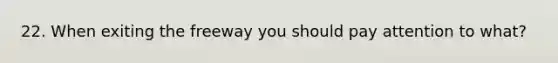 22. When exiting the freeway you should pay attention to what?