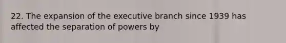 22. The expansion of the executive branch since 1939 has affected the separation of powers by