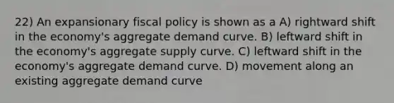 22) An expansionary fiscal policy is shown as a A) rightward shift in the economy's aggregate demand curve. B) leftward shift in the economy's aggregate supply curve. C) leftward shift in the economy's aggregate demand curve. D) movement along an existing aggregate demand curve