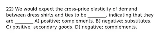 22) We would expect the cross-price elasticity of demand between dress shirts and ties to be ________, indicating that they are ________ A) positive; complements. B) negative; substitutes. C) positive; secondary goods. D) negative; complements.