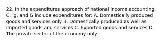 22. In the expenditures approach of national income accounting, C, Ig, and G include expenditures for: A. Domestically produced goods and services only B. Domestically produced as well as imported goods and services C. Exported goods and services D. The private sector of the economy only