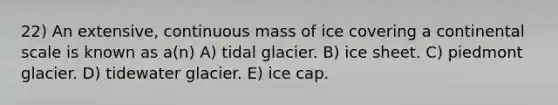 22) An extensive, continuous mass of ice covering a continental scale is known as a(n) A) tidal glacier. B) ice sheet. C) piedmont glacier. D) tidewater glacier. E) ice cap.