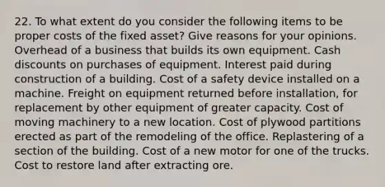 22. To what extent do you consider the following items to be proper costs of the fixed asset? Give reasons for your opinions. Overhead of a business that builds its own equipment. Cash discounts on purchases of equipment. Interest paid during construction of a building. Cost of a safety device installed on a machine. Freight on equipment returned before installation, for replacement by other equipment of greater capacity. Cost of moving machinery to a new location. Cost of plywood partitions erected as part of the remodeling of the office. Replastering of a section of the building. Cost of a new motor for one of the trucks. Cost to restore land after extracting ore.