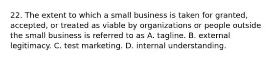 22. The extent to which a small business is taken for granted, accepted, or treated as viable by organizations or people outside the small business is referred to as A. tagline. B. external legitimacy. C. test marketing. D. internal understanding.